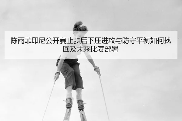 陈雨菲印尼公开赛止步后下压进攻与防守平衡如何找回及未来比赛部署