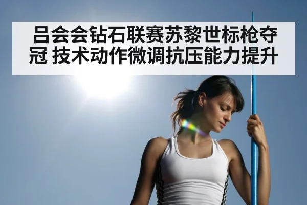 吕会会钻石联赛苏黎世标枪夺冠 技术动作微调抗压能力提升