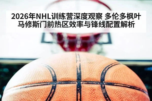 2026年NHL训练营深度观察 多伦多枫叶马修斯门前热区效率与锋线配置解析