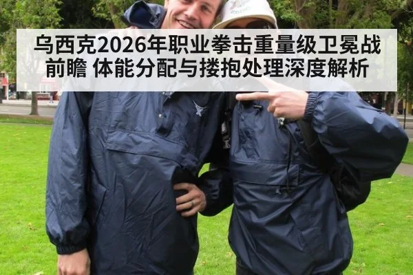 乌西克2026年职业拳击重量级卫冕战前瞻 体能分配与搂抱处理深度解析