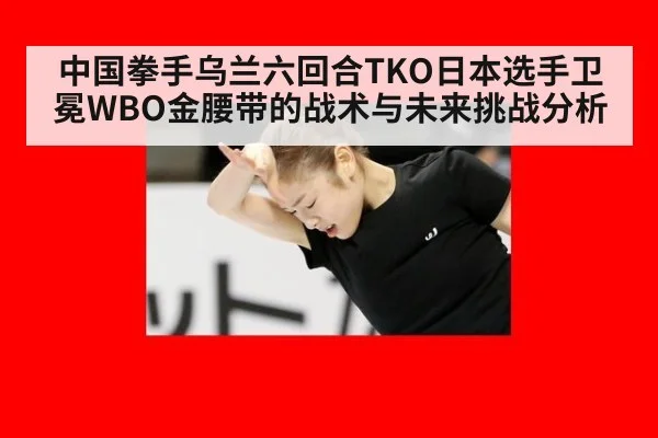 中国拳手乌兰六回合TKO日本选手卫冕WBO金腰带的战术与未来挑战分析