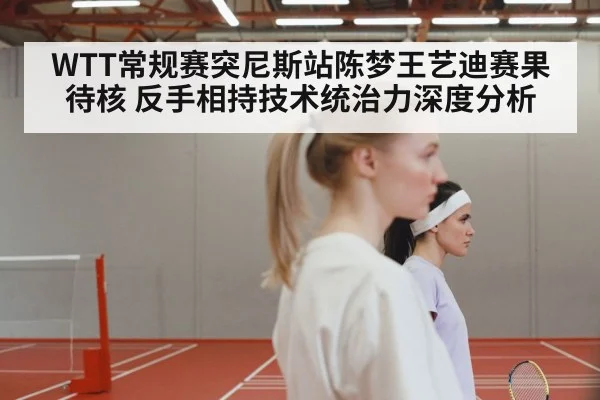 WTT常规赛突尼斯站陈梦王艺迪赛果待核 反手相持技术统治力深度分析